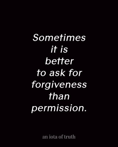 Sometimes it is better to ask for forgiveness than permission.