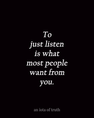 To just listen is what most people want from you.