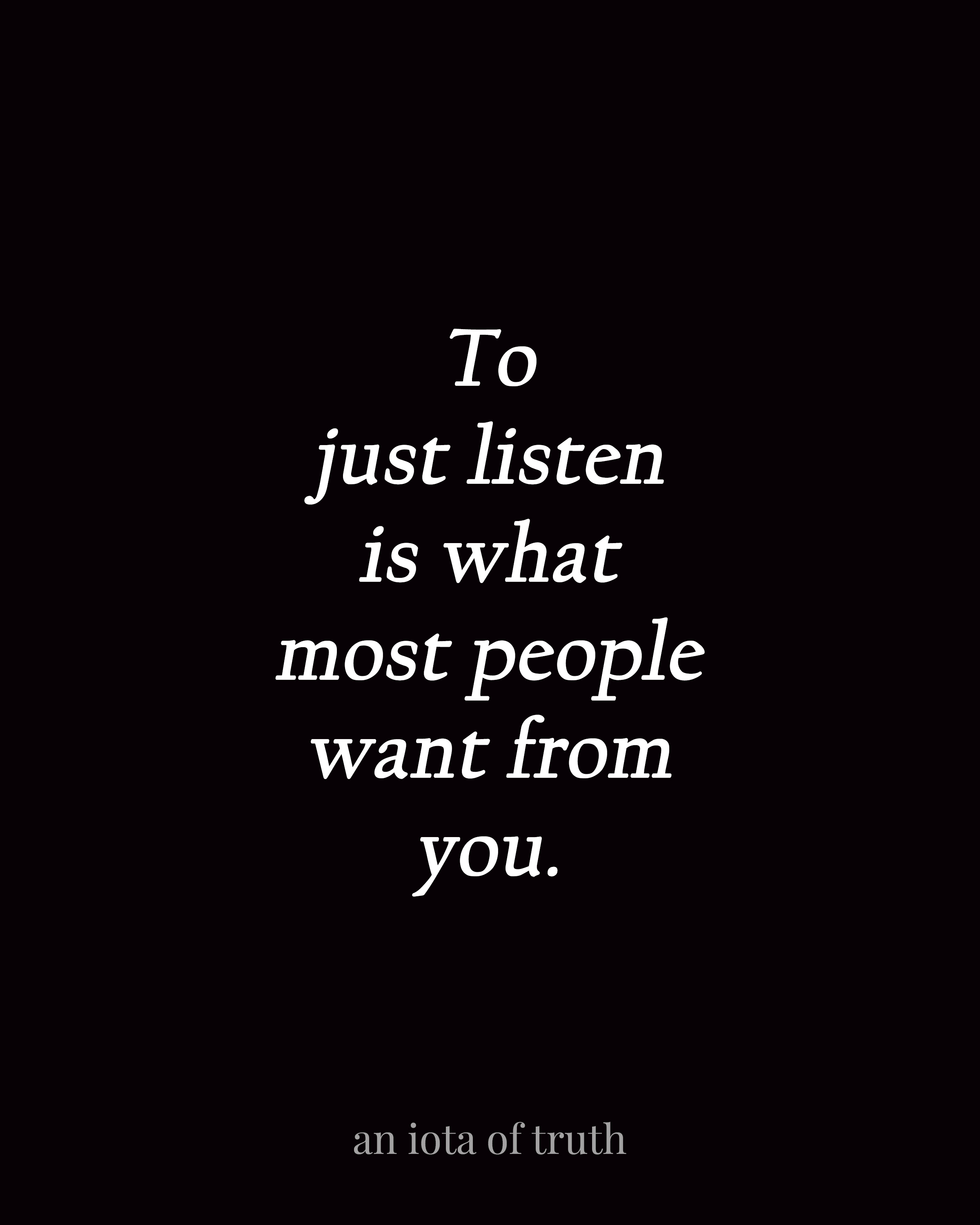 To just listen is what most people want from you.