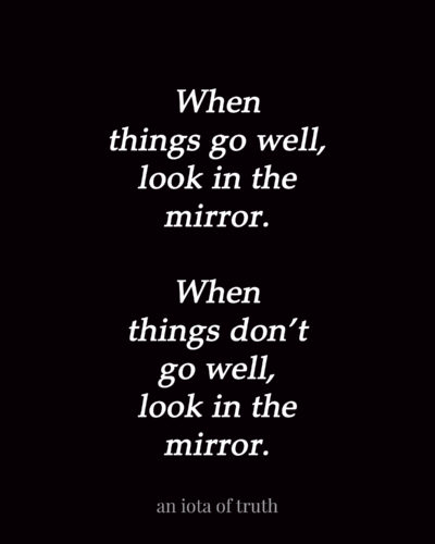 When things go, well look in the mirror. When things don't go well, look in the mirror.